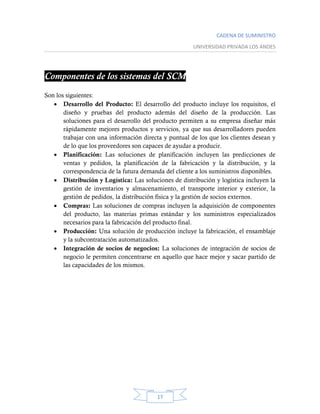 CADENA DE SUMINISTRO
UNIVERSIDAD PRIVADA LOS ANDES
17
Componentes de los sistemas del SCM
Son los siguientes:
 Desarrollo del Producto: El desarrollo del producto incluye los requisitos, el
diseño y pruebas del producto además del diseño de la producción. Las
soluciones para el desarrollo del producto permiten a su empresa diseñar más
rápidamente mejores productos y servicios, ya que sus desarrolladores pueden
trabajar con una información directa y puntual de los que los clientes desean y
de lo que los proveedores son capaces de ayudar a producir.
 Planificación: Las soluciones de planificación incluyen las predicciones de
ventas y pedidos, la planificación de la fabricación y la distribución, y la
correspondencia de la futura demanda del cliente a los suministros disponibles.
 Distribución y Logística: Las soluciones de distribución y logística incluyen la
gestión de inventarios y almacenamiento, el transporte interior y exterior, la
gestión de pedidos, la distribución física y la gestión de socios externos.
 Compras: Las soluciones de compras incluyen la adquisición de componentes
del producto, las materias primas estándar y los suministros especializados
necesarios para la fabricación del producto final.
 Producción: Una solución de producción incluye la fabricación, el ensamblaje
y la subcontratación automatizados.
 Integración de socios de negocios: La soluciones de integración de socios de
negocio le permiten concentrarse en aquello que hace mejor y sacar partido de
las capacidades de los mismos.
 