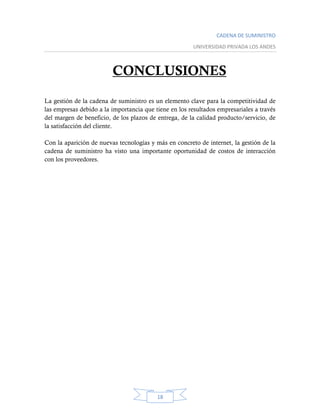 CADENA DE SUMINISTRO
UNIVERSIDAD PRIVADA LOS ANDES
18
CONCLUSIONES
La gestión de la cadena de suministro es un elemento clave para la competitividad de
las empresas debido a la importancia que tiene en los resultados empresariales a través
del margen de beneficio, de los plazos de entrega, de la calidad producto/servicio, de
la satisfacción del cliente.
Con la aparición de nuevas tecnologías y más en concreto de internet, la gestión de la
cadena de suministro ha visto una importante oportunidad de costos de interacción
con los proveedores.
 