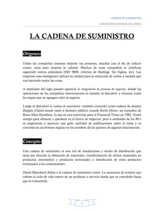 CADENA DE SUMINISTRO
UNIVERSIDAD PRIVADA LOS ANDES
6
LA CADENA DE SUMINISTRO
Orígenes:
Todas las compañías intentan mejorar sus procesos, muchas con el fin de reducir
costos, otras para mejorar la calidad. Muchas de estas compañías se certifican
siguiendo ciertos estándares (ISO 9000, criterios de Baldrige, Six Sigma, etc). Las
empresas más inteligentes utilizan la calidad para la reducción de costos a medida que
van haciendo mejor las cosas.
A mediados del siglo pasado apareció la reingeniería de procesos de negocios, donde las
operaciones de las compañías disminuyeron su tamaño al descubrir y eliminar todas
las etapas que no agregan valor al negocio.
Luego se descubrió la cadena de suministros también conocido como cadena de abastos
(Supply Chain) donde entró a dominio público cuando Keith Oliver, un consultor de
Booz Allen Hamilton, lo uso en una entrevista para el Financial Times en 1982. Tomó
tiempo para afianzar y quedarse en el léxico de negocios, pero a mediados de los 90`s
se empezaron a aparecer una gran cantidad de publicaciones sobre el tema y se
convirtió en un término regular en los nombres de los puestos de algunos funcionarios.
Concepto:
Una cadena de suministro es una red de instalaciones y medio de distribución que
tiene por función la obtención de materiales, transformación de dichos materiales en
productos intermedios y productos terminados y distribución de estos productos
terminados a los consumidores.
David Blanchard define a la cadena de suministro como: La secuencia de eventos que
cubren el ciclo de vida entero de un producto o servicio desde que es concebido hasta
que es consumido.
 