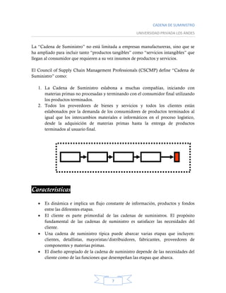 CADENA DE SUMINISTRO
UNIVERSIDAD PRIVADA LOS ANDES
7
La “Cadena de Suministro” no está limitada a empresas manufactureras, sino que se
ha ampliado para incluir tanto “productos tangibles” como “servicios intangibles” que
llegan al consumidor que requieren a su vez insumos de productos y servicios.
El Council of Supply Chain Management Professionals (CSCMP) define “Cadena de
Suministro” como:
1. La Cadena de Suministro eslabona a muchas compañías, iniciando con
materias primas no procesadas y terminando con el consumidor final utilizando
los productos terminados.
2. Todos los proveedores de bienes y servicios y todos los clientes están
eslabonados por la demanda de los consumidores de productos terminados al
igual que los intercambios materiales e informáticos en el proceso logístico,
desde la adquisición de materias primas hasta la entrega de productos
terminados al usuario final.
Características:
 Es dinámica e implica un flujo constante de información, productos y fondos
entre las diferentes etapas.
 El cliente es parte primordial de las cadenas de suministros. El propósito
fundamental de las cadenas de suministro es satisfacer las necesidades del
cliente.
 Una cadena de suministro típica puede abarcar varias etapas que incluyen:
clientes, detallistas, mayoristas/distribuidores, fabricantes, proveedores de
componentes y materias primas.
 El diseño apropiado de la cadena de suministro depende de las necesidades del
cliente como de las funciones que desempeñan las etapas que abarca.
 