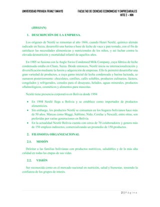 UNIVERSIDAD PRIVADA FRANZ TAMAYO FACULTAD DE CIENCIAS ECONOMICAS Y EMPRESARIALES
HITO 2 – NIN
2 | P á g i n a
(JHOJAN)
1. DESCRIPCIÓN DE LA EMPRESA.
Los orígenes de Nestlé se remontan al año 1866, cuando Henri Nestlé, químico alemán
radicado en Suiza, desarrolló una harina a base de leche de vaca y pan tostado, con el fin de
satisfacer las necesidades alimenticias y nutricionales de los niños, y así luchar contra la
elevada desnutrición y mortalidad infantil de aquellos años.
En 1905 se fusiona con la Anglo Swiss Condensed Milk Company, cuya fábrica de leche
condensada estaba en Cham, Suiza. Desde entonces, Nestlé inicia su internacionalización y
diversificación mediante la fusión y adquisición de empresas. Ello le permitió desarrollar una
gran variedad de productos, a cuya gama inicial de lecha condensada y harina lacteada, se
sumaron posteriormente: chocolates, confites, cafés solubles, productos culinarios, lácteos,
congelados y refrigerados, cereales para el desayuno, helados, aguas minerales, productos
oftalmológicos, cosméticos y alimentos para mascotas.
Nestlé tiene presencia corporativa en Bolivia desde 1994
 En 1994 Nestlé llega a Bolivia y se establece como importador de productos
alimenticios.
 Sin embargo, los productos Nestlé se consumen en los hogares bolivianos hace más
de 50 años. Marcas como Maggi, Sublime, Nido, Cerelac y Nescafé, entre otras, son
preferidas por varias generaciones en Bolivia.
 En la actualidad Nestlé Bolivia cuenta con cerca de 70 colaboradores y genera más
de 150 empleos indirectos; comercializando un promedio de 150 productos.
2. FILOSOFIA ORGANIZACIONAL
2.1. MISIÓN
Deleitar a las familias bolivianas con productos nutritivos, saludables y de la más alta
calidad en todas las etapas de sus vidas.
2.2. VISIÓN
Ser reconocida como en el mercado nacional en nutrición, salud y bienestar, teniendo la
confianza de los grupos de interés.
 