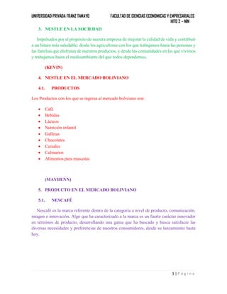UNIVERSIDAD PRIVADA FRANZ TAMAYO FACULTAD DE CIENCIAS ECONOMICAS Y EMPRESARIALES
HITO 2 – NIN
3 | P á g i n a
3. NESTLE EN LA SOCIEDAD
Impulsados por el propósito de nuestra empresa de mejorar la calidad de vida y contribuir
a un futuro más saludable: desde los agricultores con los que trabajamos hasta las personas y
las familias que disfrutan de nuestros productos, y desde las comunidades en las que vivimos
y trabajamos hasta el medioambiente del que todos dependemos.
(KEVIN)
4. NESTLE EN EL MERCADO BOLIVIANO
4.1. PRODUCTOS
Los Productos con los que se ingresa al mercado boliviano son:
 Café
 Bebidas
 Lácteos
 Nutrición infantil
 Galletas
 Chocolates
 Cereales
 Culinarios
 Alimentos para mascotas
(MAYRENN)
5. PRODUCTO EN EL MERCADO BOLIVIANO
5.1. NESCAFÉ
Nescafé es la marca referente dentro de la categoría a nivel de producto, comunicación,
imagen e innovación. Algo que ha caracterizado a la marca es un fuerte carácter innovador
en términos de producto, desarrollando una gama que ha buscado y busca satisfacer las
diversas necesidades y preferencias de nuestros consumidores, desde su lanzamiento hasta
hoy.
 