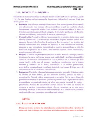 UNIVERSIDAD PRIVADA FRANZ TAMAYO FACULTAD DE CIENCIAS ECONOMICAS Y EMPRESARIALES
HITO 2 – NIN
4 | P á g i n a
5.1.1. IMPACTO EN LA INDUSTRIA
Nescafé fue la marca creadora de la categoría de café soluble en Chile. Su presencia, desde
1945, ha sido fundamental para desarrollar la categoría, liderando el mercado desde sus
inicios y hasta hoy.
 Producto: Nescafé es un producto de excelencia. Los mejores granos del mejor café
son seleccionados para entregar a los consumidores un café de excelente calidad,
intenso sabor e inigualable aroma. Existe un fuerte carácter innovador de la marca en
términos de producto, desarrollando una gama de productos que buscan satisfacer las
diversas necesidades y preferencias de nuestros consumidores.
 Comunicación: Nescafé ha liderado la comunicación en términos de inversión y del
mensaje comunicado. Es la marca que ha invertido mayores recursos dentro de la
categoría durante todos los años de existencia. Por otra parte, y en términos del
mensaje comunicado, éste siempre ha apuntado a una comunicación moderna,
dinámica y muy estimulante; transmitiendo a nuestros consumidores no sólo los
beneficios de producto de la marca, sino también aquellos valores funcionales y
emocionales asociados a ésta.
6. Imagen: Es uno de los principales activos de la marca. Gracias a su larga y exitosa
trayectoria, la marca ha logrado generar una credibilidad y confianza inigualables
dentro de las marcas de consumo masivo. Esto se potencia con el sustento que da la
marca Nestlé a todas sus sub marcas y productos complementa con la imagen
moderna y dinámica de la marca, acercándola a las nuevas generaciones,
conectándose emocionalmente con ellas y situándola en el mundo de hoy a través de
una comunicación de las mismas características.
7. Innovación: Uno de los pilares de la marca es su carácter innovador. Esta innovación
se observa en todo ámbito, ya sea producto, formato, canales de venta y
comunicación. Nescafé está en una constante renovación. Así, la marca desarrolla
permanentemente nuevos productos y formatos para satisfacer las preferencias de los
consumidores, reconociendo dentro de ellos una enorme variedad de gustos y
preferencias. Nescafé ha desarrollado nuevos canales de venta, de manera de
acercarse a nuestros consumidores donde ellos se encuentren. Al ser una marca
moderna y dinámica, la innovación también se refleja en la comunicación, desde los
medios elegidos para comunicar, como el mensaje mismo.
(KEVIN)
5.1.2. ÉXITO EN EL MERCADO
Desde sus inicios, la marca fue adoptada como una forma innovadora y práctica de
tomar café. Con el tiempo, este carácter no sólo lo ha mantenido la marca en su forma
 