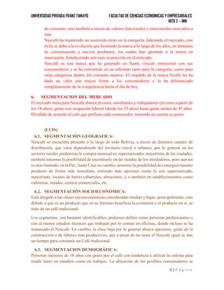 UNIVERSIDAD PRIVADA FRANZ TAMAYO FACULTAD DE CIENCIAS ECONOMICAS Y EMPRESARIALES
HITO 2 – NIN
5 | P á g i n a
de consumo, sino también a través de valores funcionales y emocionales asociados a
ésta.
Nescafé ha mantenido un sostenido éxito en la categoría, liderando el mercado, este
éxito se debe a la evolución que ha tenido la marca a lo largo de los años, en términos
de comunicación y nuevos productos, los cuales han aportado a la marca en
innovación, fortaleciendo aún más su posición en el mercado.
Nescafé es una marca que ha generado un fuerte vínculo emocional con sus
consumidores y se ha convertido en un referente tanto para la categoría, como para
otras categorías dentro del consumo masivo. El respaldo de la marca Nestlé les ha
dado un valor aún mayor frente a los consumidores y la ha diferenciado
completamente de la competencia hasta el día de hoy.
6. SEGMENTACION DEL MERCADO
El mercado meta para Nescafe abarca jóvenes, estudiantes y trabajadores (jóvenes a partir de
los 18 años), gente con ocupación laboral (desde los 25 años) hasta gente menor de 45 años.
Dividido de acuerdo al cafe que prefiera cada consumidor, teniendo en cuenta su gusto.
(LUIS)
6.1. SEGMENTACIÓN GEOGRAFICA:
Nescafé se encuentra presente a lo largo de todo Bolivia, a través de distintos canales de
distribución, que varía dependiendo del territorio (rural o urbano), por lo general en los
sectores rurales predomina la compra mensual en supermercados mayoristas de las ciudades,
también tenemos la posibilidad de encontrarlo en las tiendas de los alrededores, pero aun así
es más limitado, en la Paz, Santa Cruz en cambio, tenemos la posibilidad de conseguir nuestro
producto de forma más inmediata, teniendo más opciones como lo son supermercado,
mayoristas, locales de barrio (abarrotes, almacenes, ), o también en establecimientos como
cafeterías, tiendas, centros comerciales, etc.
6.2. SEGMENTACIÓN SOCIOECONÓMICA:
Está dirigido a las clases socioeconómicas consideradas medias y bajas, principalmente, esto
debido a que es un producto que en su formato beneficia la economía y el producto en sí, se
trata de un café tradicional
Los segmentos, son bastante identificables, podemos definir como personas profesionales o
con al menos estudios técnicos que trabajan por lo común en oficinas, donde incluso se ha
instaurado el Nescafe. En cambio, la clase baja por lo general abarca operarios, gente de la
construcción o de labores más productivos, que a pesar de no tener el Nescafe igual se dan
un tiempo para consumir un Café tradicional.
6.3. SEGMENTACION DEMOGRÁFICA:
Personas mayores de 18 años con gusto por el café con tendencia a utilizar la cafeína para
rendir tanto en estudios como en trabajos. La ubicación de los posibles consumidores se
 