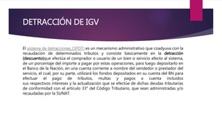 DETRACCIÓN DE IGV
El sistema de detracciones (SPOT) es un mecanismo administrativo que coadyuva con la
recaudación de determinados tributos y consiste básicamente en la detracción
(descuento)que efectúa el comprador o usuario de un bien o servicio afecto al sistema,
de un porcentaje del importe a pagar por estas operaciones, para luego depositarlo en
el Banco de la Nación, en una cuenta corriente a nombre del vendedor o prestador del
servicio, el cual, por su parte, utilizará los fondos depositados en su cuenta del BN para
efectuar el pago de tributos, multas y pagos a cuenta incluidos
sus respectivos intereses y la actualización que se efectúe de dichas deudas tributarias
de conformidad con el artículo 33° del Código Tributario, que sean administradas y/o
recaudadas por la SUNAT.
 
