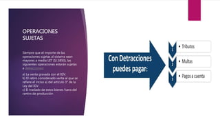 OPERACIONES
SUJETAS
Siempre que el importe de las
operaciones sujetas al sistema sean
mayores a media UIT (S/.3850), las
siguientes operaciones estarán sujetas
a detracciones:
a) La venta gravada con el IGV.
b) El retiro considerado venta al que se
refiere el inciso a) del artículo 3° de la
Ley del IGV
c) El traslado de estos bienes fuera del
centro de producción
 