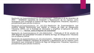 - Publicada el 28 de diciembre de
2013. Establecen supuestos de excepción y flexibilización de los ingresos como
recaudación que contempla el Sistema de Pago de Obligaciones Tributarias, requisitos y
procedimiento para solicitar el extorno
.-Resolución de Superintendencia que
modifica diversas Resoluciones que regulan el Sistema de Pago de Obligaciones
Tributarias (SPOT), con la finalidad de racionalizar y simplificar la aplicación de dicho
sistema. Anexo 1 Normas sobre el Régimen de Gradualidad
- Publicada el 30 de octubre de
2004 Régimen de gradualidad vinculado al Sistema de Pago de Obligaciones Tributarias
con el Gobierno Central.
- Publicada el 28 de diciembre de
2013. (Anexo) Establecen supuestos de excepción y flexibilización de los ingresos como
recaudación que contempla el Sistema de Pago de Obligaciones Tributarias, requisitos y
procedimiento para solicitar el extorno.
 