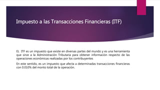 Impuesto a las Transacciones Financieras (ITF)
EL ITF es un impuesto que existe en diversas partes del mundo y es una herramienta
que sirve a la Administración Tributaria para obtener información respecto de las
operaciones económicas realizadas por los contribuyentes
En este sentido, es un impuesto que afecta a determinadas transacciones financieras
con 0.010% del monto total de la operación.
 