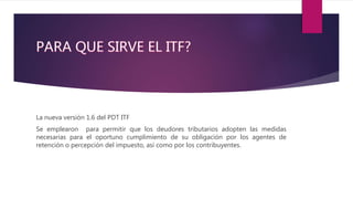La nueva versión 1.6 del PDT ITF
Se emplearon para permitir que los deudores tributarios adopten las medidas
necesarias para el oportuno cumplimiento de su obligación por los agentes de
retención o percepción del impuesto, así como por los contribuyentes.
 