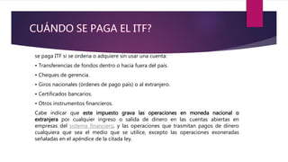 se paga ITF si se ordena o adquiere sin usar una cuenta:
• Transferencias de fondos dentro o hacia fuera del país.
• Cheques de gerencia.
• Giros nacionales (órdenes de pago país) o al extranjero.
• Certificados bancarios.
• Otros instrumentos financieros.
Cabe indicar que este impuesto grava las operaciones en moneda nacional o
extranjera por cualquier ingreso o salida de dinero en las cuentas abiertas en
empresas del sistema financiero, y las operaciones que trasmitan pagos de dinero
cualquiera que sea el medio que se utilice, excepto las operaciones exoneradas
señaladas en el apéndice de la citada ley.
 