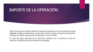 IMPORTE DE LA OPERACIÓN
Cabe indicar que el importe total de la operación gravada, es la suma total que queda
obligado a pagar el adquiriente, usuario del servicio o quien encarga la construcción,
incluidos los tributos que graven la operación, inclusive el IGV.
En caso de pagos parciales de la operación gravada con el impuesto, la tasa de
retención se aplicará sobre el importe de cada pago
 