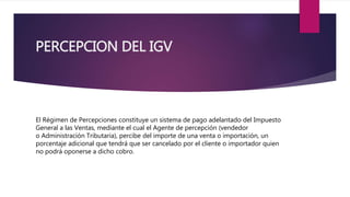PERCEPCION DEL IGV
El Régimen de Percepciones constituye un sistema de pago adelantado del Impuesto
General a las Ventas, mediante el cual el Agente de percepción (vendedor
o Administración Tributaria), percibe del importe de una venta o importación, un
porcentaje adicional que tendrá que ser cancelado por el cliente o importador quien
no podrá oponerse a dicho cobro.
 