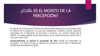 ¿CUÁL ES EL MONTO DE LA
PERCEPCIÓN?
El importe de la percepción del IGV será determinado aplicando un porcentaje sobre
el importe de la operación1, el cual será establecido mediante Decreto supremo,
refrendado por el Ministerio de Economía y Finanzas, con opinión técnica de la
SUNAT, los cuales deberán encontrarse dentro de un rango de dos por ciento (2%) a
cinco por ciento (5%).
Excepcionalmente, se aplicará el porcentaje del 10% cuando el importador se
encuentre, a la fecha en que se efectúa la numeración de la DUA o Declaración
Simplificada de Importación (DSI).
 