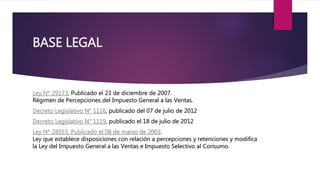 BASE LEGAL
Ley Nº 29173, Publicado el 23 de diciembre de 2007.
Régimen de Percepciones del Impuesto General a las Ventas.
Decreto Legislativo N° 1116, publicado del 07 de julio de 2012
Decreto Legislativo N° 1119, publicado el 18 de julio de 2012
Ley Nº 28053, Publicado el 08 de marzo de 2003.
Ley que establece disposiciones con relación a percepciones y retenciones y modifica
la Ley del Impuesto General a las Ventas e Impuesto Selectivo al Consumo.
 