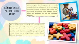 Es un proceso que se da de forma paulatina y se va creando
gracias a la relación que establece el niño con los objetos que se
encuentran en el entorno. Los docentes deben centrarse en el
correcto trabajo de las nociones lógicas para que el niño más
adelante vaya despertando con éxito sus competencias
matemáticas.
Para que el infante pueda desarrollar de forma correcta las nociones
lógico matemáticas primero debe trabajar en otras operaciones prelógicas
como la clasificación y seriación, que son conceptos claves que sirven
como base para la adquisición de capacidades y competencias que le
permitan estimular todas sus inteligencias que le brindaran destrezas
útiles en su vida cotidiana
¿CÓMO SE DA ESTE
PROCESO EN LOS
NIÑOS?
 