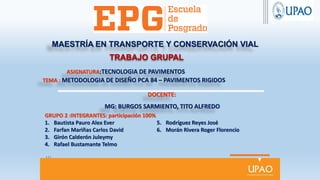 MAESTRÍA EN TRANSPORTE Y CONSERVACIÓN VIAL
ASIGNATURA:TECNOLOGIA DE PAVIMENTOS
TEMA : METODOLOGIA DE DISEÑO PCA 84 – PAVIMENTOS RIGIDOS
DOCENTE:
MG: BURGOS SARMIENTO, TITO ALFREDO
TRABAJO GRUPAL
GRUPO 2 :INTEGRANTES: participación 100%
1. Bautista Pauro Alex Ever
2. Farfan Mariñas Carlos David
3. Girón Calderón Juleymy
4. Rafael Bustamante Telmo
5. Rodríguez Reyes José
6. Morán Rivera Roger Florencio
 