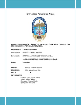 Universidad Peruana los Andes




ANALICE UN EXPEDIENTE PENAL DE UN DELITO ECONOMICO Y UBIQUE LOS
PROCEDIMIENTOS PERICIALES ACTUADOS.

Expediente N° : 183409-2007-00463

Demandante     : PIAZZE CONCHA RAMIRO

Demandado      : EMPRESA MINERA LOS QUENUALES S.A.

                 J.R.C. INGENIERIA Y CONSTRUCCIONES S.A.C.

Motivo         : Utilidades


CURSO:             Peritaje Contable Judicial
PROFESOR:          CPC Manuel León Ruiz
CICLO:                    X
INTEGRANTES:
             Córdova Ayala, Miguel antero
             Peralta, Karina Noemí
             Rodríguez Velasco Gisela
             Iparraguirre Ruiz Dina
 