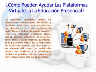¿Cómo Pueden Ayudar Las Plataformas
Virtuales a La Educación Presencial?
Los docentes podemos utilizar las
plataformas virtuales para desarrollar y
fortalecer nuestras clases presenciales,
por ejemplo en un curso presencial de
Inglés Técnico el docente puede escoger o
crear sus materiales didácticos (texto,
videos, sonidos, imágenes, animaciones,
entre otros) y luego subirlos (guardarlos)
en la plataforma virtual de su institución,
los materiales estarán con libre acceso a
los alumnos del curso. Las actividades
pueden ser enviadas a la plataforma,
también se pueden realizar consignas de
foros relacionados al tema desarrollado.
 