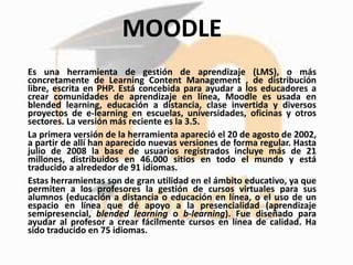 MOODLE
Es una herramienta de gestión de aprendizaje (LMS), o más
concretamente de Learning Content Management , de distribución
libre, escrita en PHP. Está concebida para ayudar a los educadores a
crear comunidades de aprendizaje en línea​, Moodle es usada en
blended learning, educación a distancia, clase invertida y diversos
proyectos de e-learning en escuelas, universidades, oficinas y otros
sectores​. La versión más reciente es la 3.5.
La primera versión de la herramienta apareció el 20 de agosto de 2002,
a partir de allí han aparecido nuevas versiones de forma regular. Hasta
julio de 2008 la base de usuarios registrados incluye más de 21
millones, distribuidos en 46.000 sitios en todo el mundo y está
traducido a alrededor de 91 idiomas.
Estas herramientas son de gran utilidad en el ámbito educativo, ya que
permiten a los profesores la gestión de cursos virtuales para sus
alumnos (educación a distancia o educación en línea, o el uso de un
espacio en línea que dé apoyo a la presencialidad (aprendizaje
semipresencial, blended learning o b-learning). Fue diseñado para
ayudar al profesor a crear fácilmente cursos en línea de calidad. Ha
sido traducido en 75 idiomas.
 