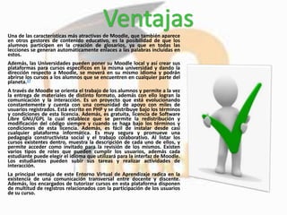 Una de las características más atractivas de Moodle, que también aparece
en otros gestores de contenido educativo, es la posibilidad de que los
alumnos participen en la creación de glosarios, ya que en todas las
lecciones se generan automáticamente enlaces a las palabras incluidas en
estos.
Además, las Universidades pueden poner su Moodle local y así crear sus
plataformas para cursos específicos en la misma universidad y dando la
dirección respecto a Moodle, se moverá en su mismo idioma y podrán
abrirse los cursos a los alumnos que se encuentren en cualquier parte del
planeta.17
A través de Moodle se orienta el trabajo de los alumnos y permite a la vez
la entrega de materiales de distinto formato, además con ello logran la
comunicación y la interacción. Es un proyecto que está evolucionando
constantemente y cuenta con una comunidad de apoyo con miles de
usuarios registrados. Está escrito en PHP y se distribuye bajo los términos
y condiciones de esta licencia. Además, es gratuita, licencia de Software
Libre GNU/GPL la cual establece que se permite la redistribución y
modificación del código siempre y cuando se haga bajo los términos y
condiciones de esta licencia. Además, es fácil de instalar desde casi
cualquier plataforma informática. Es muy segura y promueve una
pedagogía constructivista social y el trabajo colaborativo. Al listar los
cursos existentes dentro, muestra la descripción de cada uno de ellos, y
permite acceder como invitado para la revisión de los mismos. Existen
varios tipos de roles que pueden cumplir los usuarios, además cada
estudiante puede elegir el idioma que utilizará para la interfaz de Moodle.
Los estudiantes pueden subir sus tareas y realizar actividades de
interacción.
La principal ventaja de este Entorno Virtual de Aprendizaje radica en la
existencia de una comunicación transversal entre docente y discente.
Además, los encargados de tutorizar cursos en esta plataforma disponen
de multitud de registros relacionados con la participación de los usuarios
de su curso.
 