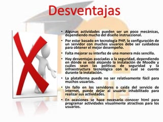 • Algunas actividades pueden ser un poco mecánicas,
dependiendo mucho del diseño instruccional.
• Por estar basado en tecnología PHP, la configuración de
un servidor con muchos usuarios debe ser cuidadosa
para obtener el mejor desempeño.
• Falta mejorar su interfaz de una manera más sencilla.
• Hay desventajas asociadas a la seguridad, dependiendo
en dónde se esté alojando la instalación de Moodle y
cuáles sean las políticas de seguridad y la
infraestructura tecnológica con la cual se cuente
durante la instalación.
• La plataforma puede no ser relativamente fácil para
muchos usuarios.
• Un fallo en los servidores o caída del servicio de
internet, puede dejar al usuario inhabilitado para
realizar sus actividades.
• En ocasiones se hace necesario conocer html para
programar actividades visualmente atractivas para los
usuarios.
 