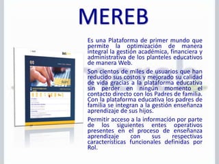 Es una Plataforma de primer mundo que
permite la optimización de manera
integral la gestión académica, financiera y
administrativa de los planteles educativos
de manera Web.
Son cientos de miles de usuarios que han
reducido sus costos y mejorado su calidad
de vida gracias a la plataforma educativa
sin perder en ningún momento el
contacto directo con los Padres de familia.
Con la plataforma educativa los padres de
familia se integran a la gestión enseñanza
aprendizaje de sus hijos.
Permitir acceso a la información por parte
de los siguientes entes operativos
presentes en el proceso de enseñanza
aprendizaje con sus respectivas
características funcionales definidas por
Rol.
 