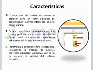 Características
 Cuenta con ALL MAGY, en donde el
profesor tiene un canal adicional de
comunicación permanentemente abierto
con el alumno.
 Es una potentísima herramienta permite
crear y gestionar materias y actividades de
forma sencilla haciendo un seguimiento
exhaustivo del trabajo diario del alumno.
 Incrementa la conexión entre los docentes,
impulsando la creación de posibles
proyectos educativos conjuntos, con el fin
de mejorar la calidad del sistema
formativo.
 