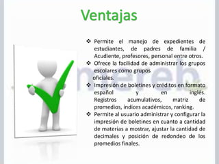  Permite el manejo de expedientes de
estudiantes, de padres de familia /
Acudiente, profesores, personal entre otros.
 Ofrece la facilidad de administrar los grupos
escolares como grupos
oficiales.
 Impresión de boletines y créditos en formato
español y en inglés.
Registros acumulativos, matriz de
promedios, índices académicos, ranking.
 Permite al usuario administrar y configurar la
impresión de boletines en cuanto a cantidad
de materias a mostrar, ajustar la cantidad de
decimales y posición de redondeo de los
promedios finales.
 