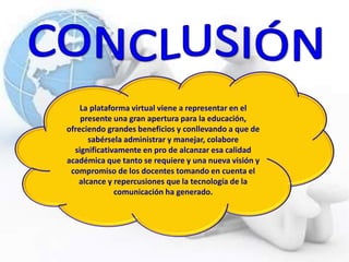 La plataforma virtual viene a representar en el
presente una gran apertura para la educación,
ofreciendo grandes beneficios y conllevando a que de
sabérsela administrar y manejar, colabore
significativamente en pro de alcanzar esa calidad
académica que tanto se requiere y una nueva visión y
compromiso de los docentes tomando en cuenta el
alcance y repercusiones que la tecnología de la
comunicación ha generado.
 