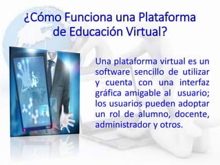¿Cómo Funciona una Plataforma
de Educación Virtual?
Una plataforma virtual es un
software sencillo de utilizar
y cuenta con una interfaz
gráfica amigable al usuario;
los usuarios pueden adoptar
un rol de alumno, docente,
administrador y otros.
 