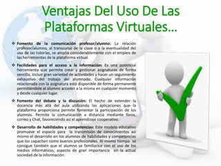 Ventajas Del Uso De Las
Plataformas Virtuales…
 Fomento de la comunicación profesor/alumno: La relación
profesor/alumno, al transcurso de la clase o a la eventualidad del
uso de las tutorías, se amplía considerablemente con el empleo de
las herramientas de la plataforma virtual.
 Facilidades para el acceso a la información: Es una potencial
herramienta que permite crear y gestionar asignaturas de forma
sencilla, incluir gran variedad de actividades y hacer un seguimiento
exhaustivo del trabajo del alumnado. Cualquier información
relacionada con la asignatura está disponible de forma permanente
permitiéndole al alumno acceder a la misma en cualquier momento
y desde cualquier lugar.
 Fomento del debate y la discusión: El hecho de extender la
docencia más allá del aula utilizando las aplicaciones que la
plataforma proporciona permite fomentar la participación de los
alumnos. Permite la comunicación a distancia mediante foros,
correo y Chat, favoreciendo así el aprendizaje cooperativo.
 Desarrollo de habilidades y competencias: Este modelo educativo
promueve el espacio para la transmisión de conocimientos así
mismo el desarrollo en los alumnos de habilidades y competencias
que los capaciten como buenos profesionales. Al mismo tiempo se
consigue también que el alumno se familiarice con el uso de los
medios informáticos, aspecto de gran importancia en la actual
sociedad de la información.
 