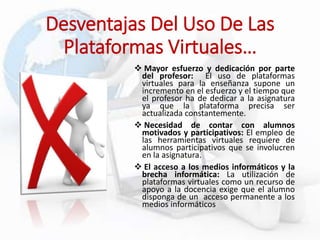  Mayor esfuerzo y dedicación por parte
del profesor: El uso de plataformas
virtuales para la enseñanza supone un
incremento en el esfuerzo y el tiempo que
el profesor ha de dedicar a la asignatura
ya que la plataforma precisa ser
actualizada constantemente.
 Necesidad de contar con alumnos
motivados y participativos: El empleo de
las herramientas virtuales requiere de
alumnos participativos que se involucren
en la asignatura.
 El acceso a los medios informáticos y la
brecha informática: La utilización de
plataformas virtuales como un recurso de
apoyo a la docencia exige que el alumno
disponga de un acceso permanente a los
medios informáticos
Desventajas Del Uso De Las
Plataformas Virtuales…
 