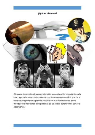 ¿Qué es observar?
Observar siempreimplica poner atención a una situación importante en la
cual caiga toda nuestra atención a su vez tememos que recalcar que de la
observación podemos aprender muchas cosas a diario vivimos en un
mundo lleno de objetos o de personas delas cuales aprendemos con solo
observarlos.
 