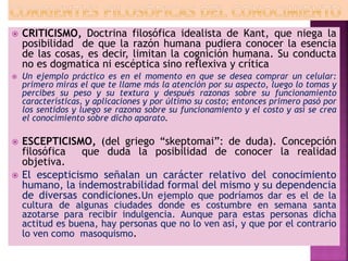  CRITICISMO, Doctrina filosófica idealista de Kant, que niega la
posibilidad de que la razón humana pudiera conocer la esencia
de las cosas, es decir, limitan la cognición humana. Su conducta
no es dogmatica ni escéptica sino reflexiva y crítica
 Un ejemplo práctico es en el momento en que se desea comprar un celular:
primero miras el que te llame más la atención por su aspecto, luego lo tomas y
percibes su peso y su textura y después razonas sobre su funcionamiento
características, y aplicaciones y por último su costo; entonces primero pasó por
los sentidos y luego se razona sobre su funcionamiento y el costo y así se crea
el conocimiento sobre dicho aparato.
 ESCEPTICISMO, (del griego “skeptomai”: de duda). Concepción
filosófica que duda la posibilidad de conocer la realidad
objetiva.
 El escepticismo señalan un carácter relativo del conocimiento
humano, la indemostrabilidad formal del mismo y su dependencia
de diversas condiciones.Un ejemplo que podríamos dar es el de la
cultura de algunas ciudades donde es costumbre en semana santa
azotarse para recibir indulgencia. Aunque para estas personas dicha
actitud es buena, hay personas que no lo ven así, y que por el contrario
lo ven como masoquismo.
 