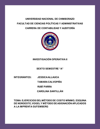 UNIVERSIDAD NACIONAL DE CHIMBORAZO
FACULTAD DE CIENCIAS POLÍTICAS Y ADMINISTRATIVAS
CARRERA DE CONTABILIDAD Y AUDITORÍA
INVESTIGACIÓN OPERATIVA II
SEXTO SEMESTRE “A”
INTEGRANTES: JESSICAALLAUCA
TAMARA CALVOPIÑA
RUBÍ PARRA
CAROLINA SANTILLÁN
TEMA: EJERCICIOS DELMÉTODO DE COSTO MÍNIMO, ESQUINA
DE NOROESTE,VOGEL Y MÉTODO DE ASIGNACIÓN APLICADOS
A LA IMPRENTA GUTEMBERG
 