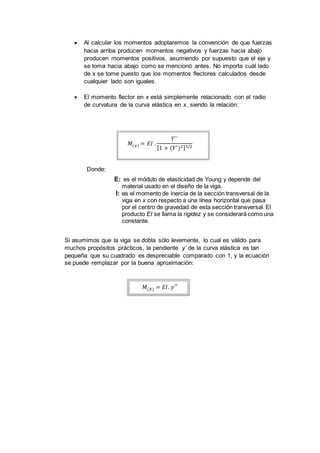  Al calcular los momentos adoptaremos la convención de que fuerzas
hacia arriba producen momentos negativos y fuerzas hacia abajo
producen momentos positivos, asumiendo por supuesto que el eje y
se toma hacia abajo como se mencionó antes. No importa cuál lado
de x se tome puesto que los momentos flectores calculados desde
cualquier lado son iguales.
 El momento flector en x está simplemente relacionado con el radio
de curvatura de la curva elástica en x, siendo la relación:
𝑀(𝑥) = 𝐸𝐼 .
𝑌``
[1 + (𝑌′)2]3/2
Donde:
E: es el módulo de elasticidad de Young y depende del
material usado en el diseño de la viga.
I: es el momento de inercia de la sección transversal de la
viga en x con respecto a una línea horizontal que pasa
por el centro de gravedad de esta sección transversal. El
producto EI se llama la rigidez y se considerará como una
constante.
Si asumimos que la viga se dobla sólo levemente, lo cual es válido para
muchos propósitos prácticos, la pendiente y’ de la curva elástica es tan
pequeña que su cuadrado es despreciable comparado con 1, y la ecuación
se puede remplazar por la buena aproximación:
𝑀(𝑋) = 𝐸𝐼. 𝑦′′
 
