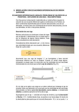 2. MODELACIÓN CON ECUACIONES DIFERENCIALES DE ORDEN
SUPERIOR
ECUACIONES DIFERENCIALES LINEALES: PROBLEMAS DE VALORES EN LA
FRONTERA – DEFLEXIÓN DE UNAVIGA – VIGA EMPOTRADA.
Con frecuencia, la descripción matemática de un sistema físico requiere la
solución de una ecuación diferencial sujeta a condiciones en la frontera; es
decir condiciones especificadas para la función desconocida o una de sus
derivadas, e incluso para una combinación de la función desconocida y una de
sus derivadas, en dos o más puntos distintos.
Desviación de una viga
Muchas estructuras se construyen a base de vigas
que se desvían o distorsionan por su propio peso o
por la influencia de alguna fuerza externa. Pues
ahora estudiaremos esta desviación:
Consideremos dicha desviación por la misma
que está determinada por una ecuación diferencial
lineal de cuarto orden.
Asumiendo que una viga de longitud es homogénea y tiene sección
transversal uniforme en toda su longitud. Cuando no recibe carga alguna,
incluyendo su propio peso, la curva que une los centroides de sus secciones
transversales es una recta que se llama eje de simetría (Fig. 01).
Si a la viga se le aplica una carga en un plano vertical que contenga al eje de
simetría, sufre una distorsión y la curva que une los centroides de las secciones
transversales se llama curva de desviación, curva elástica, o simplemente
elástica. La elástica aproxima la forma de la viga.
Supongamos que el eje coincide con el eje de simetría y que la desviación
(o flecha) , medida desde el eje, es positiva si es hacia abajo. En teoría de
la elasticidad se demuestra que el momento flexionante en un punto a
( )y x
L
F
I
x
x
x
( )y x
( )M x x
EJE DE
SIMETRÍA
CURVA DE
DESVIACIÓN
𝐸𝐼
𝑑4 𝑦
𝑑𝑥4 = 𝑊(𝑥)
 