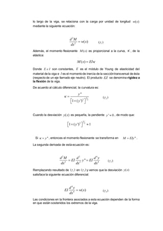 lo largo de la viga, se relaciona con la carga por unidad de longitud
mediante la siguiente ecuación:
Además, el momento flexionante es proporcional a la curva, , de la
elástica:
Donde son constantes, es el módulo de Young de elasticidad del
material de la viga e es el momentode inercia de la seccióntransversal de ésta
(respecto de un eje llamado eje neutro). El producto se denomina rigidez a
la flexión de la viga.
De acuerdo al cálculo diferencial, la curvatura es:
Cuando la desviación es pequeña, la pendiente , de modo que:
Si , entonces el momento flexionante se transforma en .
La segunda derivada de esta ecuación es:
Remplazando resultado de en y vemos que la desviación
satisface la siguiente ecuación diferencial:
Las condiciones en la frontera asociados a esta ecuación dependen de la forma
en que están sostenidos los extremos de la viga.
( )w x
2
2
( )
d M
w x
dx
 1( )
( )M x 
( )M x EI
E e I E
I
EZ
3
2 2
''
1 ( ')
y
y
 
  
2( )
( )y x ' 0y 
3
2 2
1 ( ') 1y   
''y  ''M EIy
2 2 4
2 2 4
''
d M d d y
EI y EI
dx dx dx
  3( )
1( ) 3( ) ( )y x
4
4
( )
d y
EI w x
dx
 4( )
 