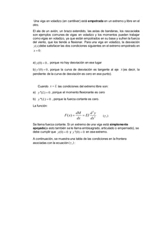 Una viga en voladizo (en cantiliver) está empotrada en un extremo y libre en el
otro.
El ala de un avión, un brazo extendido, las astas de banderas, los rascacielos
son ejemplos comunes de vigas en voladizo y los momentos pueden trabajar
como vigas en voladizo, ya que están empotrados en su base y sufren la fuerza
del viento, que los tiende a flexionar. Para una viga en voladizo, la desviación
debe satisfacer las dos condiciones siguientes en el extremo empotrado en
:
a) , porque no hay desviación en ese lugar
b) , porque la curva de desviación es tangente al eje (es decir, la
pendiente de la curva de desviación es cero en ese punto).
Cuando las condiciones del extremo libre son:
a) , porque el momento flexionante es cero
b) , porque la fuerza cortante es cero.
La función:
Se llama fuerza cortante. Si un extremo de una viga está simplemente
apoyado(a esto también se le llama embisagrado, articulado o empernado), se
debe cumplir que y en ese extremo.
A continuación, se muestra una tabla de las condiciones en la frontera
asociadas con la ecuación :
( )y x
0x 
(0) 0y 
'(0) 0y  x
x L
''( ) 0y L 
'''( ) 0y L 
3
3
( )
dM d y
F x EI
dx dx
  5( )
(0) 0y  ''(0) 0y 
4( )
 