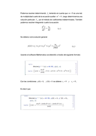 Podemos resolver determinando teniendo en cuenta que es una raíz
de multiplicidad cuatro de la ecuación auxiliar , luego determinamos una
solución particular por el método de coeficientes indeterminados. También
podemos resolver integrando cuatro la ecuación:
Se obtiene como solución general:
Usando el software Mathematica se obtendrá a través del siguiente formato:
Con las condiciones se obtiene ,
Es decir que:
cy 0m 
4
0m 
py
4
0
4
wd y
dx EI
 7( )
2 3 40
1 2 3 4( )
24
w
y x c c x c x c x x
EI
     8( )
(0) 0, '(0) 0y y  1 20 0c y c 
 