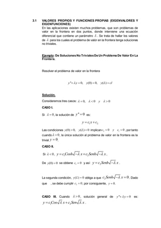 3.1 VALORES PROPIOS Y FUNCIONES PROPIAS (EIGENVALORES Y
EIGENFUNCIONES)
En las aplicaciones existen muchos problemas, que son problemas de
valor en la frontera en dos puntos, donde interviene una ecuación
diferencial que contiene un parámetro . Se trata de hallar los valores
de para los cuales el problema de valor en la frontera tenga soluciones
no triviales.
Ejemplo: De Soluciones No TrivialesDe Un Problema De Valor En La
Frontera.
Resolver el problema de valor en la frontera
Solución.
Consideremos tres casos:
CASO I.
Si , la solución de es:
Las condiciones implican , por tanto
cuando , la única solución al problema de valor en la frontera es la
trivial .
CASO II.
Si , ,
De se obtiene y así .
La segunda condición, obliga a que . Dado
que , se debe cumplir ; por consiguiente, .
CASO III. Cuando , solución general de es:
.


'' 0, (0) 0, ( )y y y y L cl   
0, 0 0y    
0  '' 0y 
1 2y c x c 
(0) 0, ( ) 0y y L  2 10 0c y c 
0 
0y 
0  1 2y c Cosh x c Senh x    
(0) 0y  1 0c  2y c Senh x 
( ) 0y L  2 0c Senh x 
2 0c  0y 
0  '' 0y y 
1 2y c Cos x c Sen x  
 