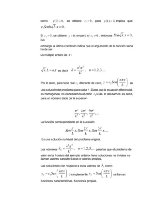 como se obtiene , pero implica que:
.
Si , se obtiene ; empero si , entonces .
Sin
embargo la última condición indica que el argumento de la función seno
ha de ser
un múltiplo entero de :
es decir
Por lo tanto, para todo real diferente de cero, es
una solución del problema para cada . Dado que la ecuación diferencial,
es homogénea, no necesitamos escribir si así lo deseamos; es decir,
para un número dado de la sucesión
La función correspondiente en la sucesión
Es una solución no trivial del problema original.
Los números para los que el problema de
valor en la frontera del ejemplo anterior tiene soluciones no triviales se
llaman valores característicos o valores propios.
Las soluciones con respecto a esos valores de como
o simplemente se llaman
funciones características, funciones propias.
(0) 0,y  1 0c  ( ) 0,y L 
2 0c Senh x 
2 0c  0y  2 0c  0Sen x 

L n 
2 2
2
, 1,2,3,...
n
n
L

  
2c 2
n x
y c Sen
L
 
  
 
n
2c
2 2 2
2 2 2
4 9
, , ,...
L L L
  
2 3
, , ,...Sen x Sen x Sen x
L L L
  
2 2
2
, 1,2,3,...n
n
n
L

  
n
2n
n x
y c Sen
L
 
  
 
n
n x
y Sen
L
 
  
 
 
