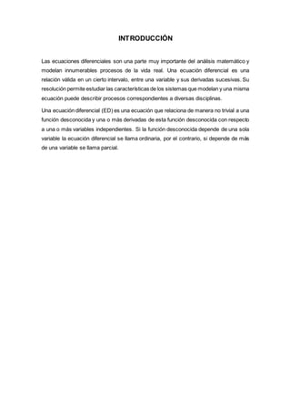INTRODUCCIÓN
Las ecuaciones diferenciales son una parte muy importante del análisis matemático y
modelan innumerables procesos de la vida real. Una ecuación diferencial es una
relación válida en un cierto intervalo, entre una variable y sus derivadas sucesivas. Su
resolución permite estudiar las características de los sistemas que modelan y una misma
ecuación puede describir procesos correspondientes a diversas disciplinas.
Una ecuación diferencial (ED) es una ecuación que relaciona de manera no trivial a una
función desconocida y una o más derivadas de esta función desconocida con respecto
a una o más variables independientes. Si la función desconocida depende de una sola
variable la ecuación diferencial se llama ordinaria, por el contrario, si depende de más
de una variable se llama parcial.
 
