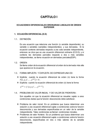CAPÍTULO I
ECUACIONES DIFERENCIALES ORDINARIAS LINEALES DE ORDEN
SUPERIOR
1. ECUACIÓN DIFERENCIAL (E.D)
1.1. DEFINICIÓN:
Es una ecuación que relaciona una función (o variable dependiente), su
variable o variables (variables independientes), y sus derivadas. Si la
ecuación contiene derivadas respecto a una sola variable independiente,
entonces se dice que es una ecuación diferencial ordinaria (E.D.O); y si
contiene las derivadas parciales respecto a dos o más variables
independientes, se llama ecuación en derivadas parciales(EDP).
1.2. ORDEN:
Se llama orden de la ecuación diferencial al orden de la derivada más alta
que aparece en la ecuación.
1.3. FORMA IMPLÍCITA Y EXPLÍCITA DE EXPRESAR UNA ED:
 Implícita: cuando la ecuación diferencial de orden (n) tiene la forma
𝐹(𝑥, 𝑦, 𝑦′
,… , 𝑦( 𝑛)
) = 0 .
 Explícita: cuando la ecuación diferencial de orden (n) tiene la forma
𝑦(𝑛)
= 𝑓 (𝑥, 𝑦, 𝑦′
, …, 𝑦( 𝑛−1)
)
1.4. PROBLEMA DE VALOR INICIAL Y DE VALOR DE FRONTERA:
Son aquellos en que la ecuación diferencial se resuelve sujeta a unas
condiciones dadas que la función desconocida debe satisfacer.
 Problema de valor inicial: Es un problema que busca determinar una
solución a una ecuación diferencial sujeta a condiciones sobre la función
desconocida y sus derivadas especificadas en un valor de la variable
independiente. Tales condiciones se llaman condiciones iniciales.
 Problemas de valor frontera: Es un problema que busca determinar una
solución a una ecuación diferencial sujeta a condiciones sobre la función
desconocida, especificadas en dos o más valores de la variable
independiente.
 