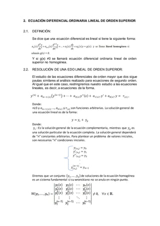 2. ECUACIÓN DIFERENCIAL ORDINARIA LINEAL DE ORDEN SUPERIOR
2.1. DEFINICIÓN:
Se dice que una ecuación diferencial es lineal si tiene la siguiente forma:
Y si g(x) ≠0 se llamará ecuación diferencial ordinaria lineal de orden
superior no homogénea.
2.2. RESOLUCIÓN DE UNA EDO LINEAL DE ORDEN SUPERIOR:
El estudio de las ecuaciones diferenciales de orden mayor que dos sigue
pautas similares al análisis realizado para ecuaciones de segundo orden.
Al igual que en este caso, restringiremos nuestro estudio a las ecuaciones
lineales, es decir, a ecuaciones de la forma.
𝑦(𝑛)
+ 𝑎 𝑛−1 (𝑥)(𝑦( 𝑛−1)
) + ⋯ + 𝑎2( 𝑥) 𝑦′′( 𝑥) + 𝑎1( 𝑥). 𝑦′
+ 𝑎0( 𝑥). 𝑦 = 𝑟(𝑥) ,
Donde:
n≥3 y 𝑎 𝑛−1 (𝑥), …, 𝑎0( 𝑥) y 𝑟(𝑥) son funciones arbitrarias. La solución general de
una ecuación lineal es de la forma:
𝑦 = 𝑦𝑐 + 𝑦 𝑝
Donde:
𝑦𝑐 : Es la solución general de la ecuación complementaria, mientras que 𝑦 𝑝 es
una solución particular de la ecuación completa. La solución general dependerá
de “n” constantes arbitrarias. Para plantear un problema de valores iniciales,
son necesarios “n” condiciones iniciales.
𝑦( 𝑥0) = 𝑦0
𝑦′( 𝑥0) = 𝑦1
𝑦′′( 𝑥0) = 𝑦2
.
.
𝑦(𝑥 𝑜)
(𝑛−1)
= 𝑦 𝑛−1
Diremos que un conjunto { 𝑦1, … , 𝑦 𝑛} de soluciones de la ecuación homogénea
es un sistema fundamental si su wronskiano no se anula en ningún punto.
 
