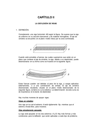 CAPÍTULO II
LA DEFLEXIÓN DE VIGAS
1. DEFINICIÓN:
Considerando una viga horizontal AB según la figura. Se supone que la viga
es uniforme en su sección transversal y de material homogéneo. El eje de
simetría se encuentra en el plano medio indica por la zona sombreada.
Cuando está sometida a fuerzas, las cuales suponemos que están en un
plano que contiene el eje de simetría, la viga, debido a su elasticidad, puede
distorsionarse en su forma como se muestra en la siguiente figura.
Estas fuerzas pueden ser debidas al peso de la viga, a cargas aplicadas
externamente, o a una combinación de ambas. El eje de simetría
distorsionado resultante, situado en el plano medio distorsionado de la
segunda figura, se llama la curva elástica. La determinación de esta curva es
de importancia en la teoría de elasticidad.
Hay muchas maneras de apoyar vigas:
Vigas en voladizo:
Una viga en la cual el extremo A está rígidamente fijo, mientras que el
extremo B está libre, para moverse.
Viga simplemente apoyada:
La viga está apoyada en los dos extremos A y B. Hay más formas y más
condiciones para la deflexión que serán aplicadas a cada tipo de problema.
 