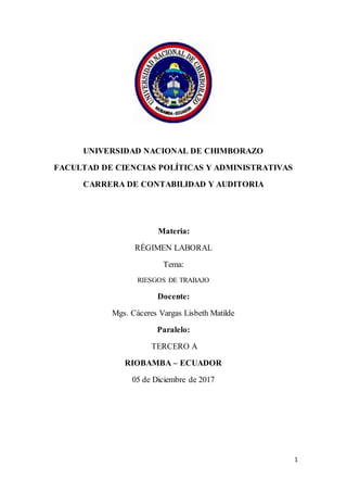 1
UNIVERSIDAD NACIONAL DE CHIMBORAZO
FACULTAD DE CIENCIAS POLÍTICAS Y ADMINISTRATIVAS
CARRERA DE CONTABILIDAD Y AUDITORIA
Materia:
RÉGIMEN LABORAL
Tema:
RIESGOS DE TRABAJO
Docente:
Mgs. Cáceres Vargas Lisbeth Matilde
Paralelo:
TERCERO A
RIOBAMBA – ECUADOR
05 de Diciembre de 2017
 