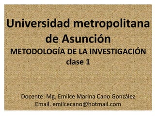 Universidad metropolitana
de Asunción
METODOLOGÍA DE LA INVESTIGACIÓN
clase 1
Docente: Mg. Emilce Marina Cano González
Email. emilcecano@hotmail.com
 