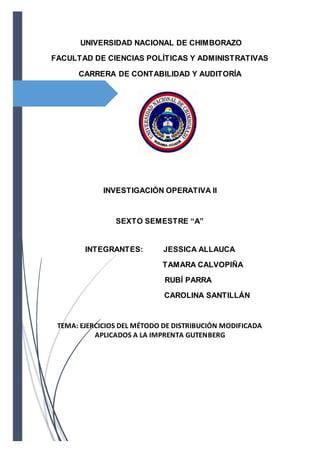 UNIVERSIDAD NACIONAL DE CHIMBORAZO
FACULTAD DE CIENCIAS POLÍTICAS Y ADMINISTRATIVAS
CARRERA DE CONTABILIDAD Y AUDITORÍA
INVESTIGACIÓN OPERATIVA II
SEXTO SEMESTRE “A”
INTEGRANTES: JESSICA ALLAUCA
TAMARA CALVOPIÑA
RUBÍ PARRA
CAROLINA SANTILLÁN
TEMA: EJERCICIOS DEL MÉTODO DE DISTRIBUCIÓN MODIFICADA
APLICADOS A LA IMPRENTA GUTENBERG
 