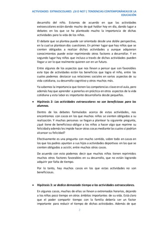 ACTIVIDADES EXTRAESCOLARES ¿SI O NO? | TENDENCIAS CONTEMPORÁNEASDE LA
EDUCACIÓN
2
desarrollo del niño. Estamos de acuerdo en que las actividades
extraescolares están dando mucho de qué hablar hoy en día, dando lugar a
debates en los que se ha planteado mucho la importancia de dichas
actividades para la vida de los niños.
El debate que se plantea puede ser orientado desde una doble perspectiva,
en la cual se plantean dos cuestiones. En primer lugar que hay niños que se
sienten obligados a realizar dichas actividades y aunque adquieran
conocimientos puede estar reprimiendo otros factores a desarrollar. Y en
segundo lugar hay niños que incluso a través de dichas actividades pueden
llegar a ser lo que realmente quieren ser en un futuro.
Entre algunos de los aspectos que nos llevan a pensar que son favorables
este tipo de actividades están los beneficios que logra el niño, entre los
cuales podemos destacar sus relaciones sociales en varios aspectos de su
vida cotidiana, su desarrollo cognitivo y otros muchos más.
Yasabemos la importancia que tienen las competencias claveen el aula, pero
además hay que aprender a ponerlas en práctica en otros aspectos de la vida
cotidiana y esta labor es importante desarrollarla desde pequeños.
 Hipótesis 2: Las actividades extraescolares no son beneficiosas para los
alumnos.
Dentro de los debates formulados acerca de estas actividades, nos
encontramos con casos en los que muchos niños se sienten obligados a su
realización. Y muchas personas se llegan a plantear la siguiente pregunta,
¿qué tiene de beneficioso obligar a los niños a hacer algo que reprime su
felicidady además les impide hacer otras cosas mediante las cuales sípodrían
alcanzar su felicidad?
Efectivamente es una pregunta con mucho sentido, sobre todo en casos en
los que los padres apuntan a sus hijos a actividades deportivas en las que se
sienten obligados a asistir, entre muchos otros casos.
De acuerdo con esto podemos decir que muchos niños tienen reprimidos
muchos otros factores favorables en su desarrollo, que no están logrando
adquirir por falta de tiempo.
Por lo tanto, hay muchos casos en los que estas actividades no son
beneficiosas.
 Hipótesis 3: se dedica demasiado tiempo a las actividades extraescolares.
En algunos casos, muchas de ellas se llevan a extremados horarios, dejando
a los niños poco tiempo en otros ámbitos importantes de su vida. Está claro
que el poder compartir tiempo con la familia debería ser un factor
importante para reducir el tiempo de dichas actividades. Además de que
 